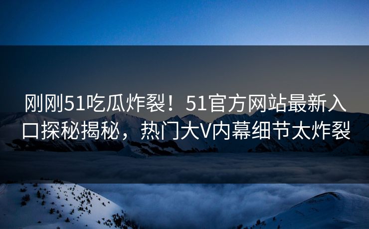 刚刚51吃瓜炸裂！51官方网站最新入口探秘揭秘，热门大V内幕细节太炸裂