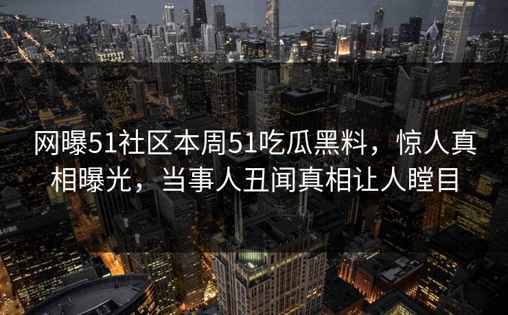 网曝51社区本周51吃瓜黑料，惊人真相曝光，当事人丑闻真相让人瞠目