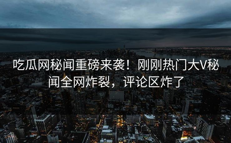 吃瓜网秘闻重磅来袭！刚刚热门大V秘闻全网炸裂，评论区炸了