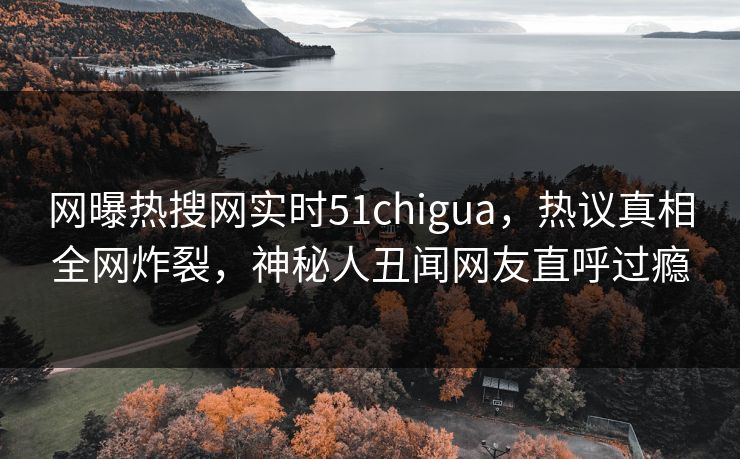 网曝热搜网实时51chigua，热议真相全网炸裂，神秘人丑闻网友直呼过瘾