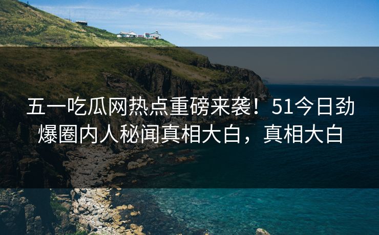 五一吃瓜网热点重磅来袭！51今日劲爆圈内人秘闻真相大白，真相大白