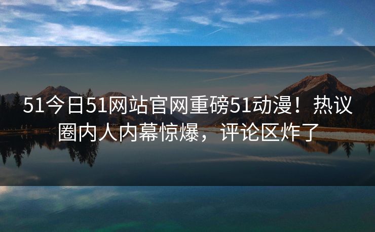 51今日51网站官网重磅51动漫！热议圈内人内幕惊爆，评论区炸了