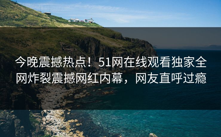 今晚震撼热点！51网在线观看独家全网炸裂震撼网红内幕，网友直呼过瘾