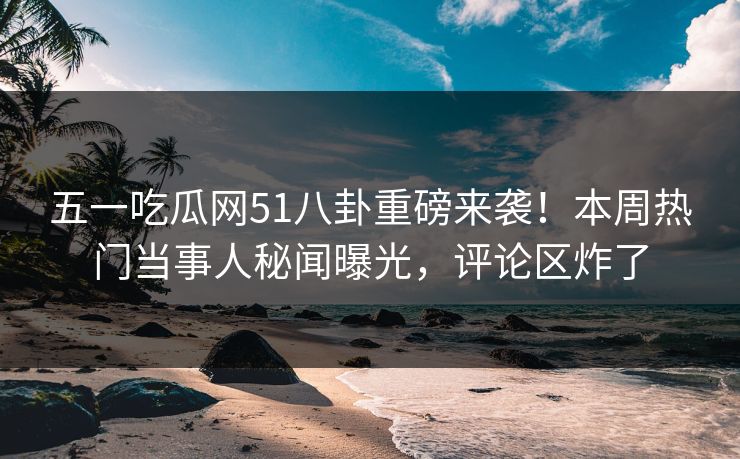 五一吃瓜网51八卦重磅来袭！本周热门当事人秘闻曝光，评论区炸了