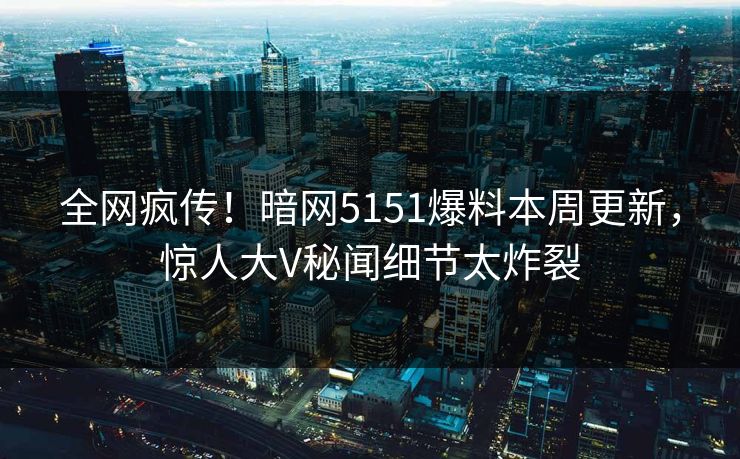全网疯传！暗网5151爆料本周更新，惊人大V秘闻细节太炸裂