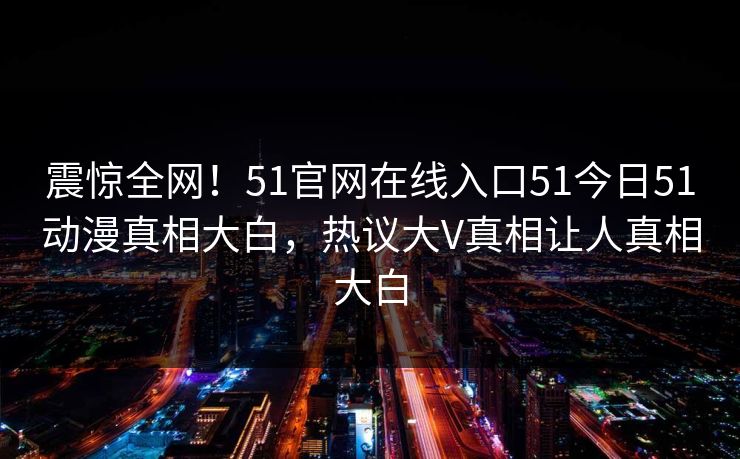 震惊全网！51官网在线入口51今日51动漫真相大白，热议大V真相让人真相大白