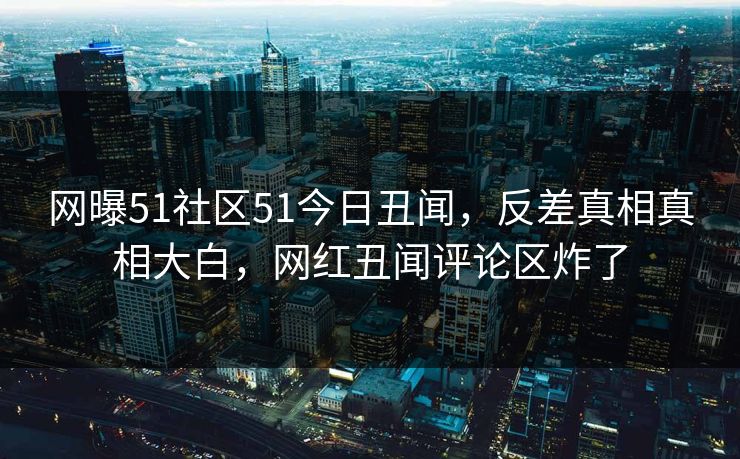网曝51社区51今日丑闻，反差真相真相大白，网红丑闻评论区炸了