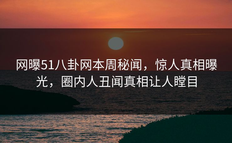 网曝51八卦网本周秘闻，惊人真相曝光，圈内人丑闻真相让人瞠目