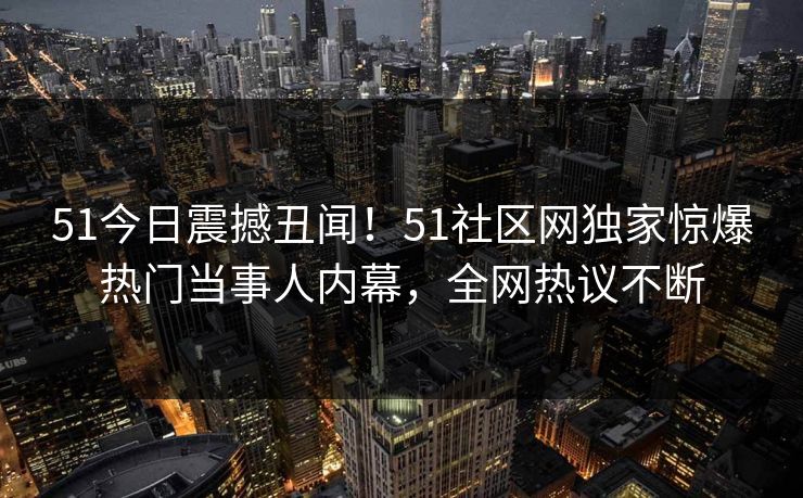 51今日震撼丑闻！51社区网独家惊爆热门当事人内幕，全网热议不断