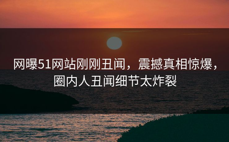 网曝51网站刚刚丑闻，震撼真相惊爆，圈内人丑闻细节太炸裂  第1张