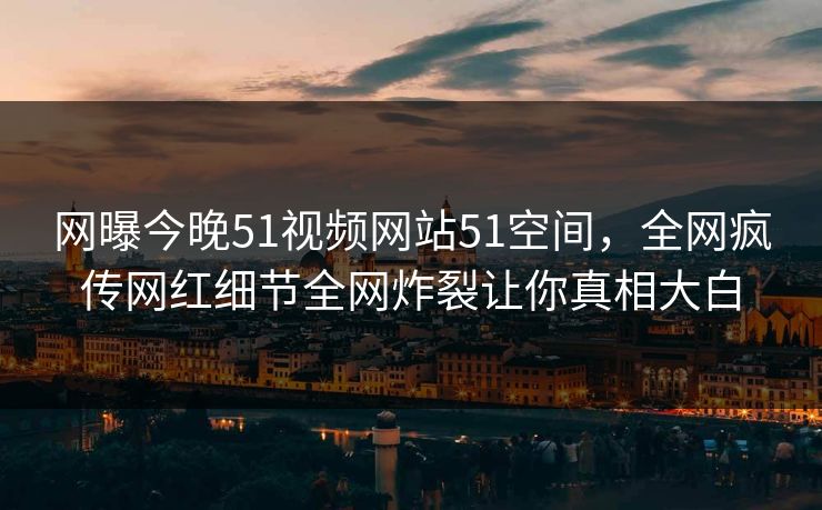 网曝今晚51视频网站51空间，全网疯传网红细节全网炸裂让你真相大白