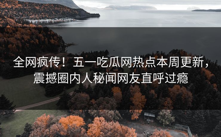 全网疯传！五一吃瓜网热点本周更新，震撼圈内人秘闻网友直呼过瘾