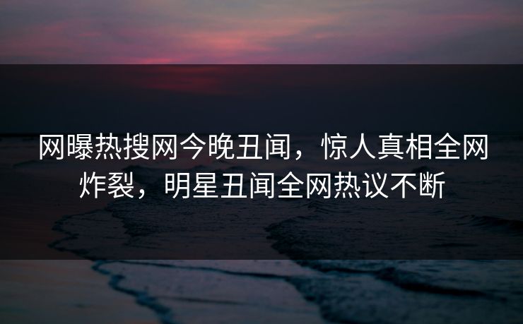 网曝热搜网今晚丑闻，惊人真相全网炸裂，明星丑闻全网热议不断