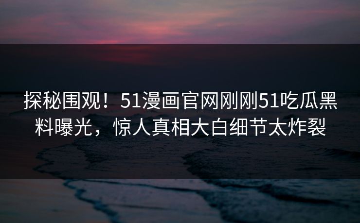 探秘围观！51漫画官网刚刚51吃瓜黑料曝光，惊人真相大白细节太炸裂  第1张