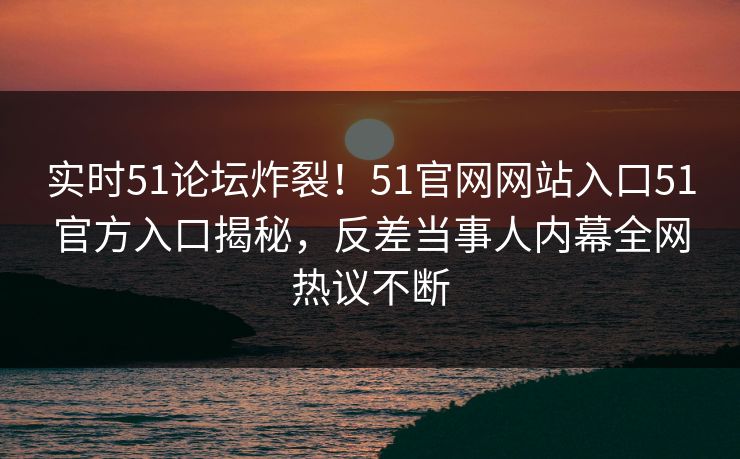 实时51论坛炸裂！51官网网站入口51官方入口揭秘，反差当事人内幕全网热议不断