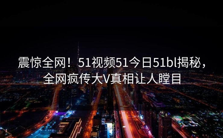 震惊全网！51视频51今日51bl揭秘，全网疯传大V真相让人瞠目