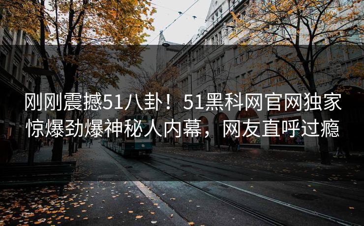 刚刚震撼51八卦！51黑科网官网独家惊爆劲爆神秘人内幕，网友直呼过瘾
