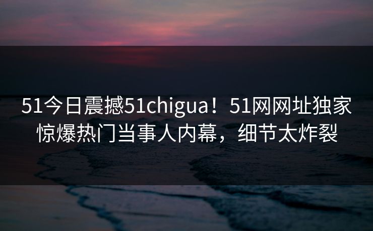 51今日震撼51chigua！51网网址独家惊爆热门当事人内幕，细节太炸裂  第1张