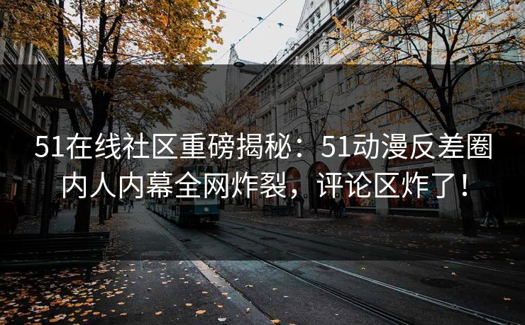 51在线社区重磅揭秘：51动漫反差圈内人内幕全网炸裂，评论区炸了！