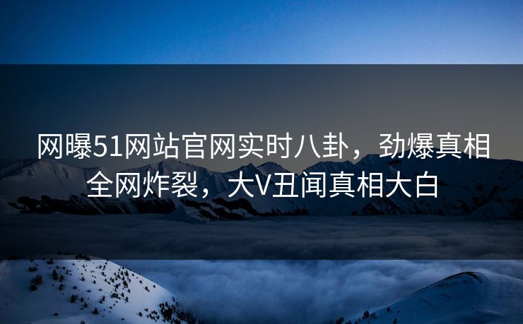 网曝51网站官网实时八卦，劲爆真相全网炸裂，大V丑闻真相大白  第1张