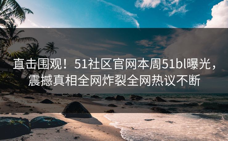 直击围观！51社区官网本周51bl曝光，震撼真相全网炸裂全网热议不断
