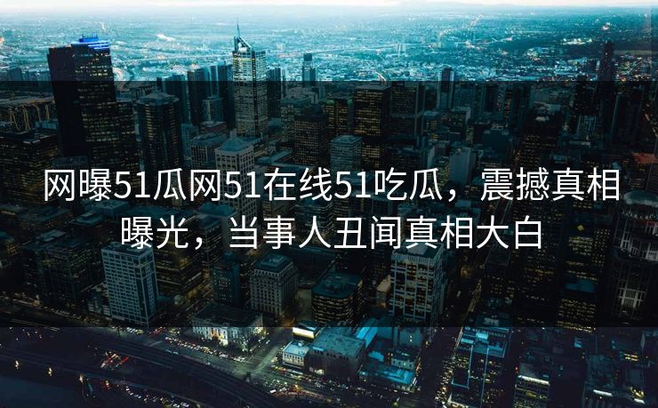 网曝51瓜网51在线51吃瓜，震撼真相曝光，当事人丑闻真相大白