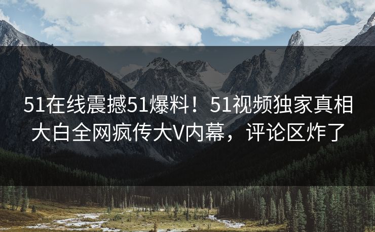 51在线震撼51爆料！51视频独家真相大白全网疯传大V内幕，评论区炸了