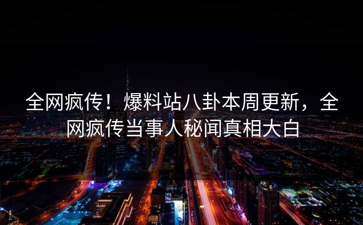全网疯传！爆料站八卦本周更新，全网疯传当事人秘闻真相大白