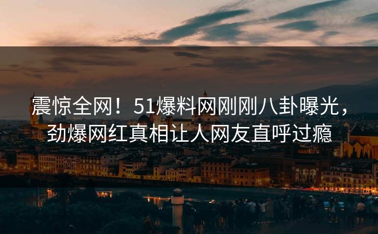 震惊全网！51爆料网刚刚八卦曝光，劲爆网红真相让人网友直呼过瘾