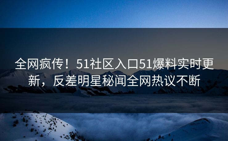全网疯传！51社区入口51爆料实时更新，反差明星秘闻全网热议不断