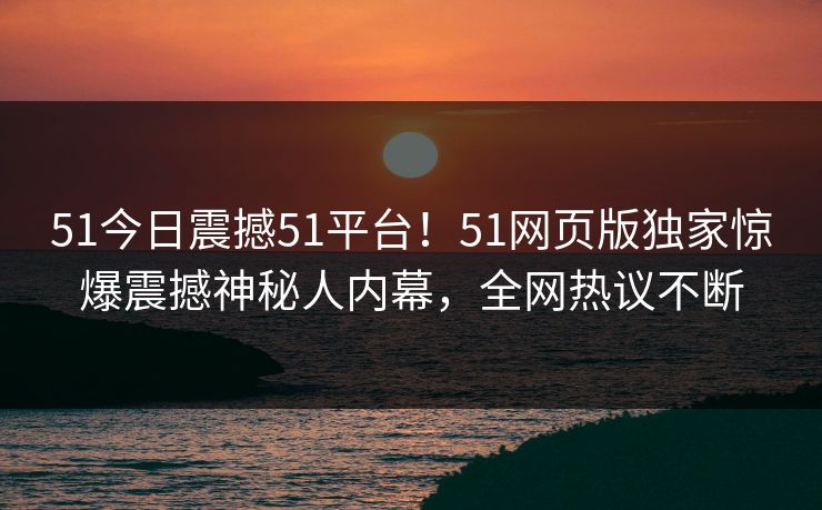 51今日震撼51平台！51网页版独家惊爆震撼神秘人内幕，全网热议不断