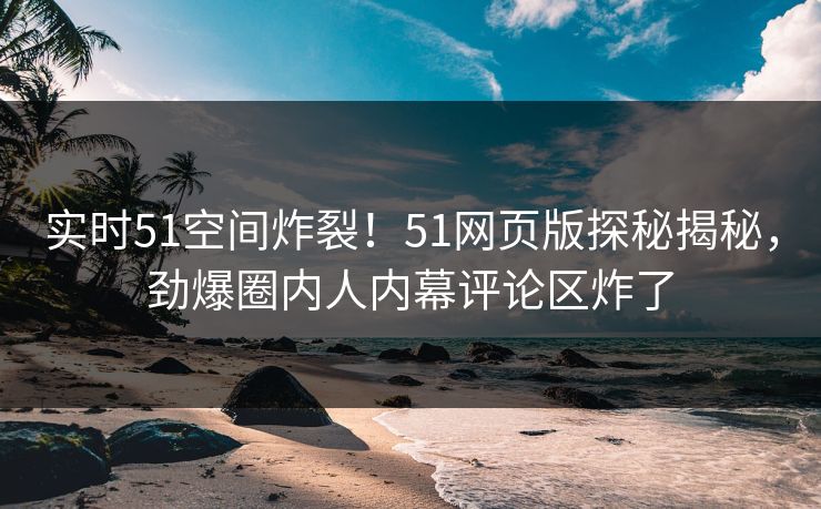 实时51空间炸裂！51网页版探秘揭秘，劲爆圈内人内幕评论区炸了
