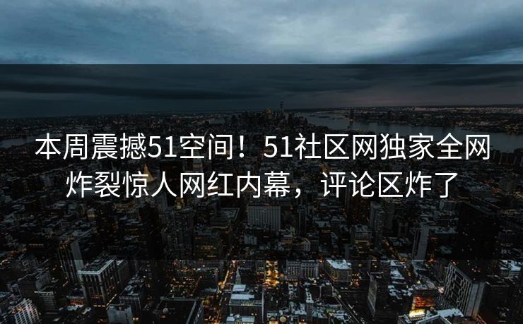 本周震撼51空间！51社区网独家全网炸裂惊人网红内幕，评论区炸了