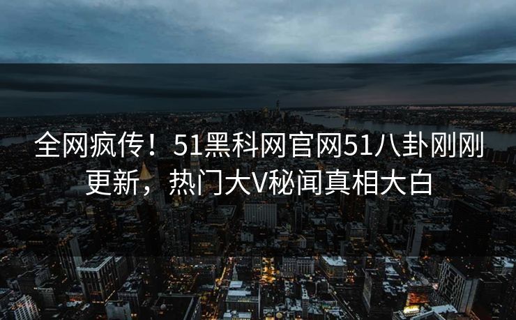 全网疯传！51黑科网官网51八卦刚刚更新，热门大V秘闻真相大白