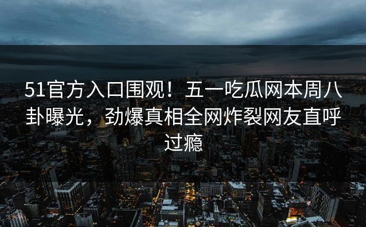 51官方入口围观！五一吃瓜网本周八卦曝光，劲爆真相全网炸裂网友直呼过瘾