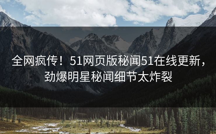 全网疯传！51网页版秘闻51在线更新，劲爆明星秘闻细节太炸裂