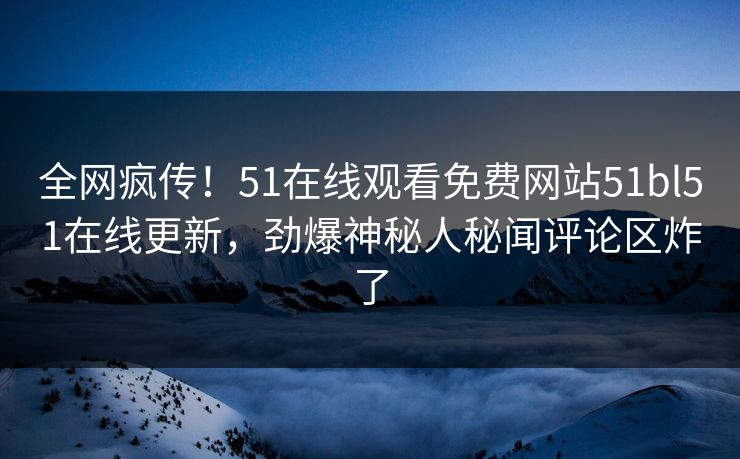 全网疯传！51在线观看免费网站51bl51在线更新，劲爆神秘人秘闻评论区炸了