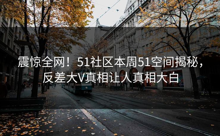 震惊全网！51社区本周51空间揭秘，反差大V真相让人真相大白