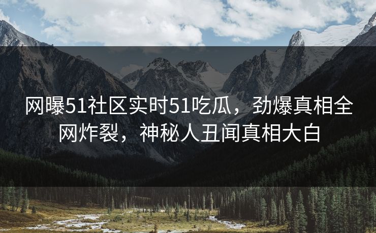 网曝51社区实时51吃瓜，劲爆真相全网炸裂，神秘人丑闻真相大白