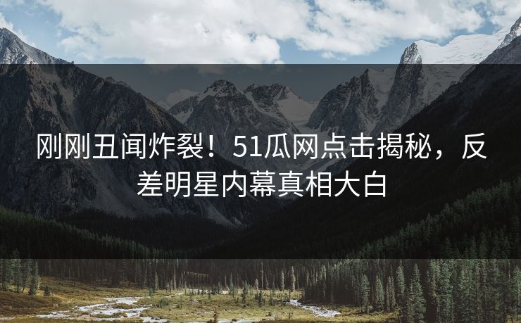 刚刚丑闻炸裂！51瓜网点击揭秘，反差明星内幕真相大白  第1张