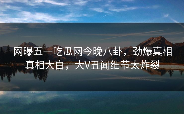 网曝五一吃瓜网今晚八卦，劲爆真相真相大白，大V丑闻细节太炸裂