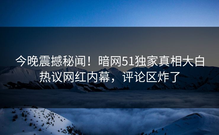 今晚震撼秘闻！暗网51独家真相大白热议网红内幕，评论区炸了  第1张