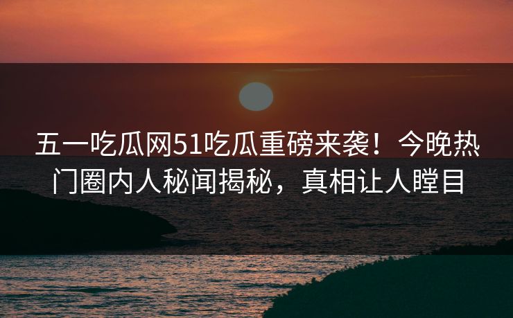 五一吃瓜网51吃瓜重磅来袭！今晚热门圈内人秘闻揭秘，真相让人瞠目