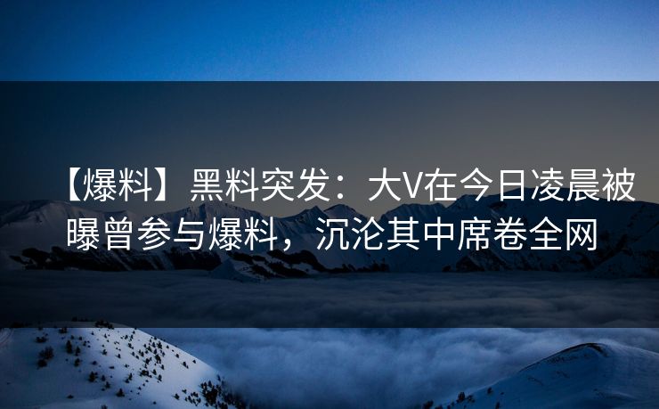 【爆料】黑料突发：大V在今日凌晨被曝曾参与爆料，沉沦其中席卷全网  第1张