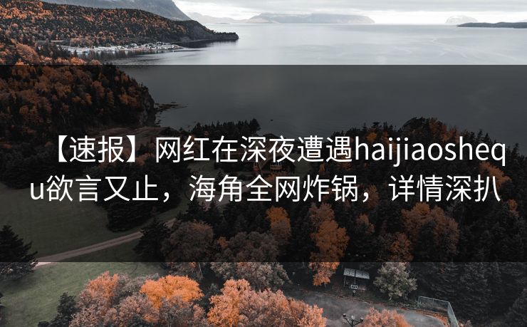 【速报】网红在深夜遭遇haijiaoshequ欲言又止，海角全网炸锅，详情深扒