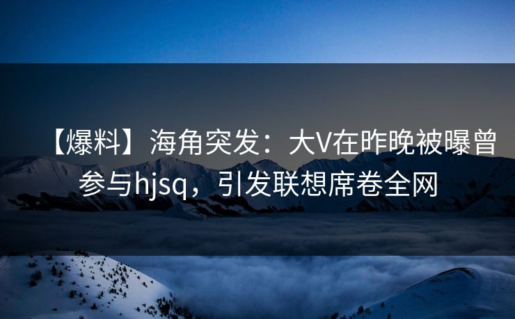 【爆料】海角突发：大V在昨晚被曝曾参与hjsq，引发联想席卷全网