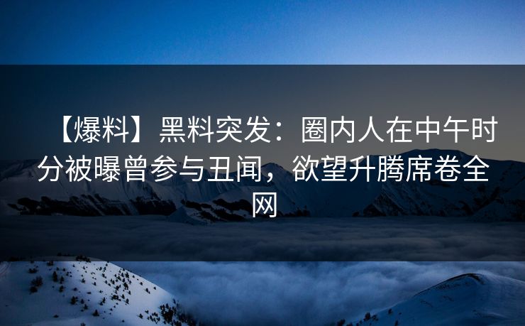 【爆料】黑料突发：圈内人在中午时分被曝曾参与丑闻，欲望升腾席卷全网