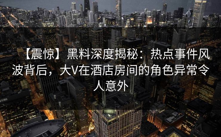 【震惊】黑料深度揭秘：热点事件风波背后，大V在酒店房间的角色异常令人意外  第1张