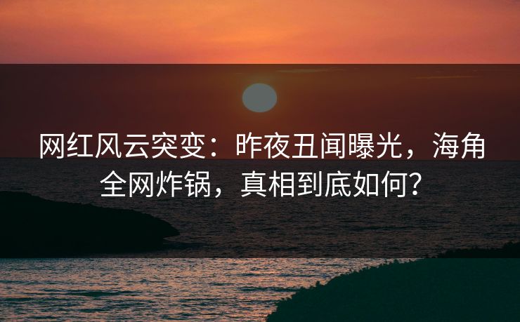 网红风云突变：昨夜丑闻曝光，海角全网炸锅，真相到底如何？  第1张