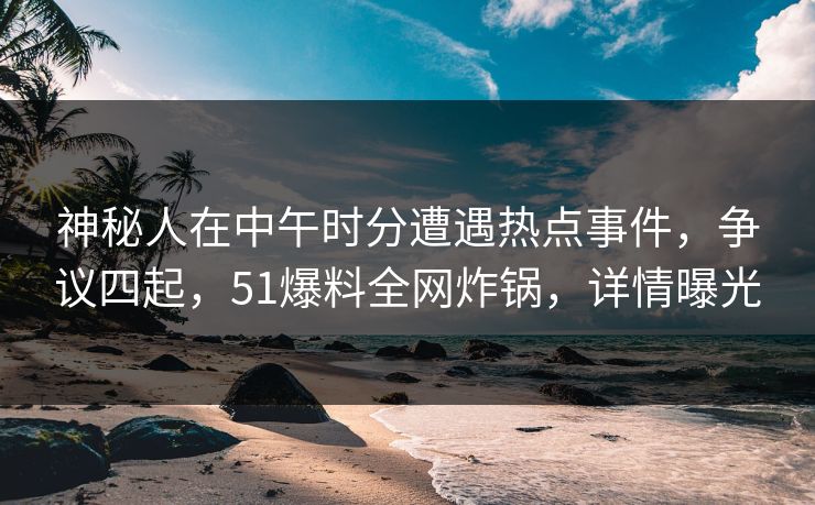 神秘人在中午时分遭遇热点事件，争议四起，51爆料全网炸锅，详情曝光